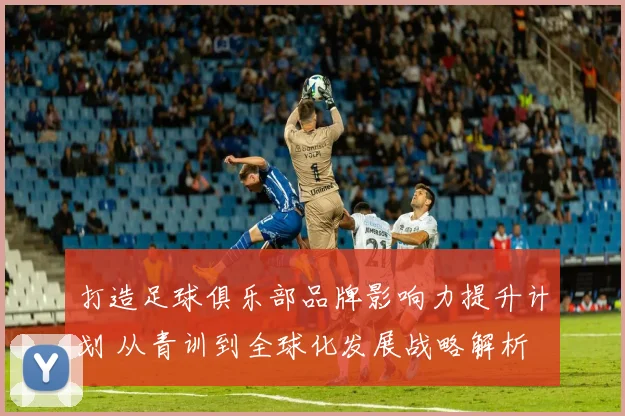 打造足球俱乐部品牌影响力提升计划 从青训到全球化发展战略解析