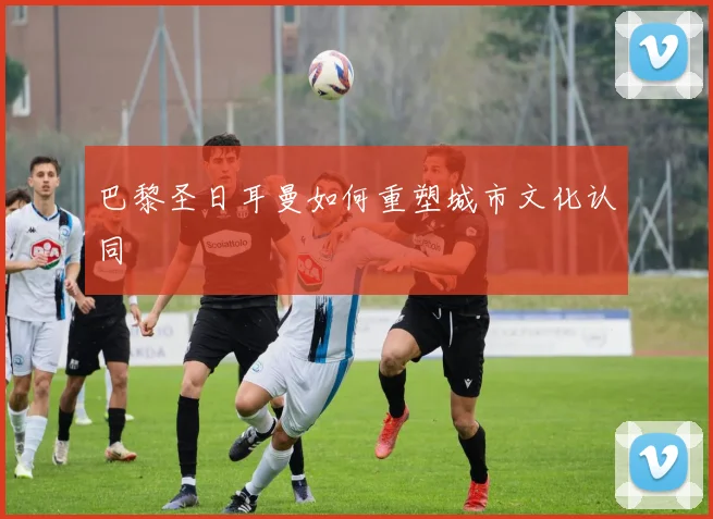 巴黎圣日耳曼如何重塑城市文化认同