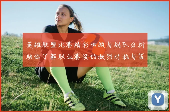 英雄联盟比赛精彩回顾与战队分析助你了解职业赛场的激烈对抗与策略博弈