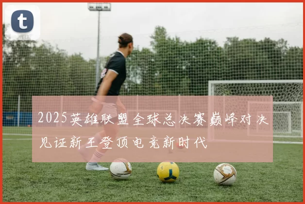 2025英雄联盟全球总决赛巅峰对决见证新王登顶电竞新时代