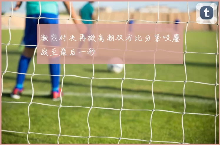 激烈对决再掀高潮双方比分紧咬鏖战至最后一秒