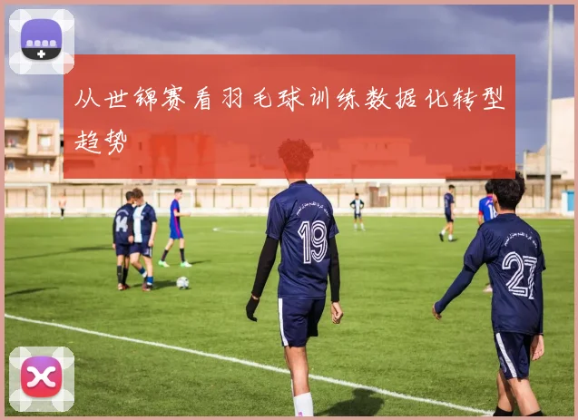 从世锦赛看羽毛球训练数据化转型趋势