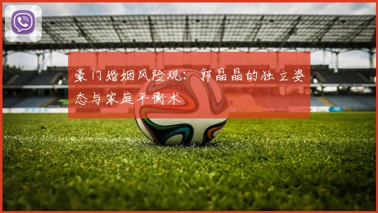 豪门婚姻风险观：郭晶晶的独立姿态与家庭平衡术