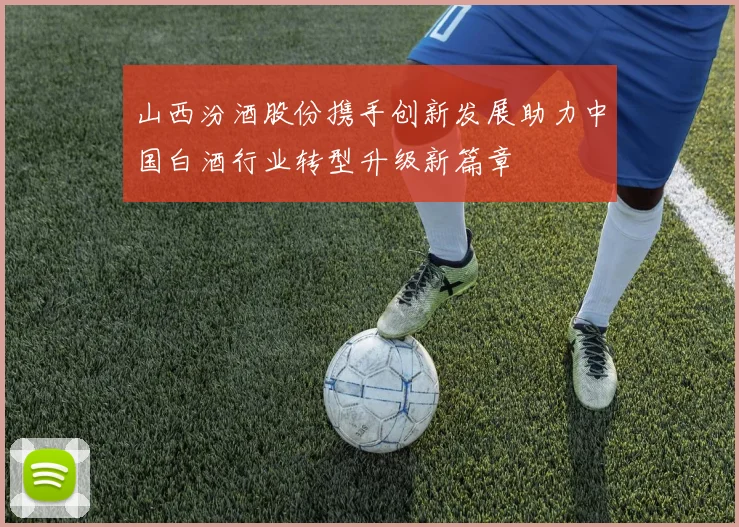 山西汾酒股份携手创新发展助力中国白酒行业转型升级新篇章