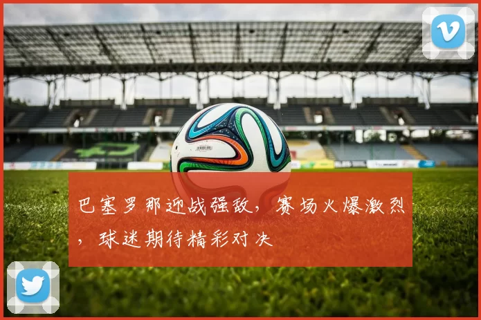 巴塞罗那迎战强敌，赛场火爆激烈，球迷期待精彩对决