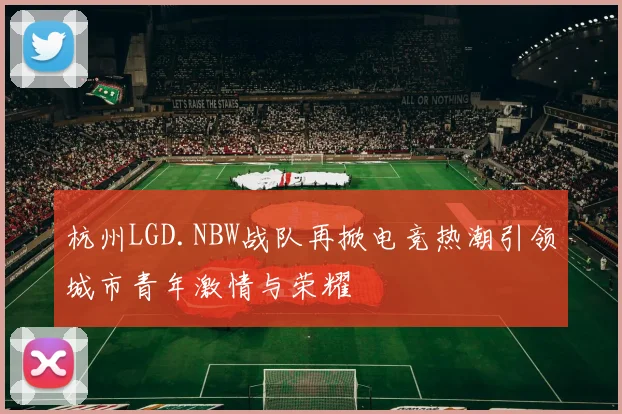 杭州LGD.NBW战队再掀电竞热潮引领城市青年激情与荣耀