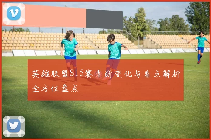 英雄联盟S15赛季新变化与看点解析全方位盘点