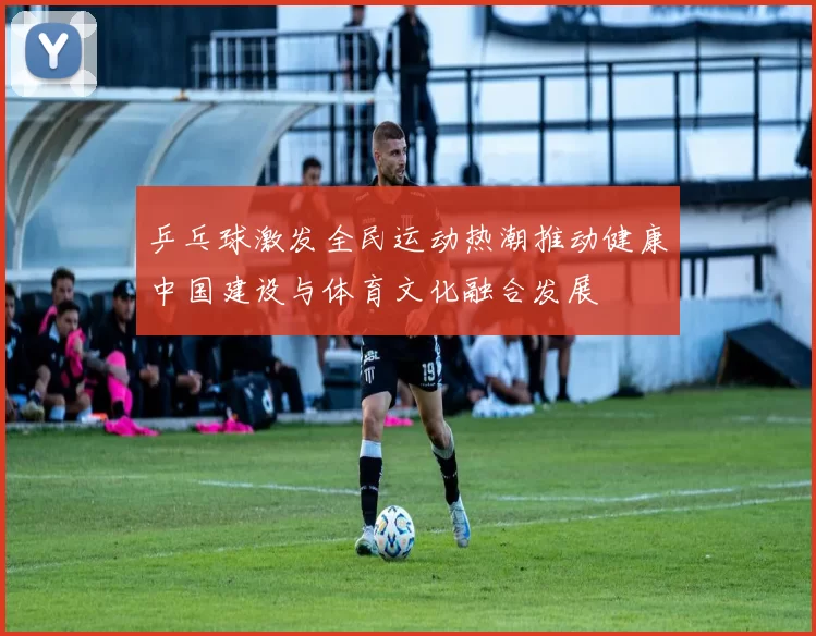 乒乓球激发全民运动热潮推动健康中国建设与体育文化融合发展