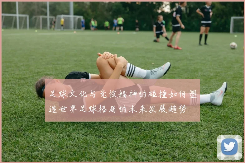 足球文化与竞技精神的碰撞如何塑造世界足球格局的未来发展趋势