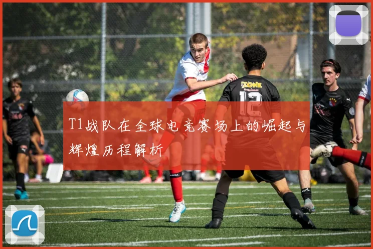 T1战队在全球电竞赛场上的崛起与辉煌历程解析