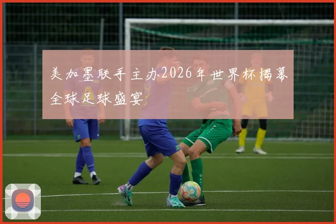 美加墨联手主办2026年世界杯揭幕全球足球盛宴