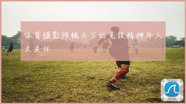 体育摄影师镜头下的竞技精神与人文关怀