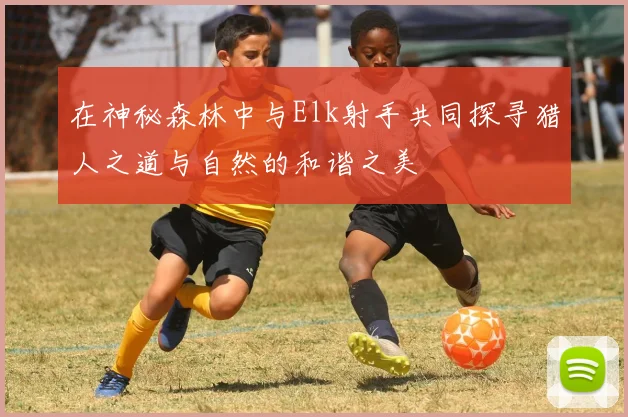 在神秘森林中与Elk射手共同探寻猎人之道与自然的和谐之美