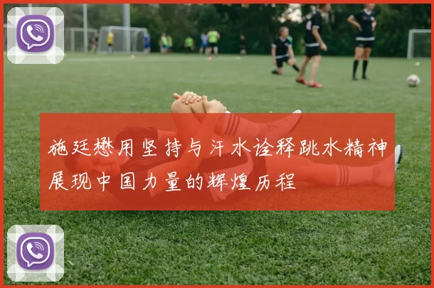 施廷懋用坚持与汗水诠释跳水精神展现中国力量的辉煌历程