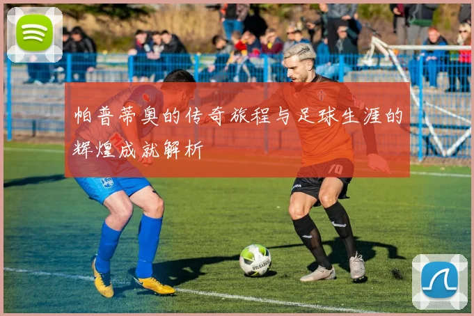 帕普蒂奥的传奇旅程与足球生涯的辉煌成就解析