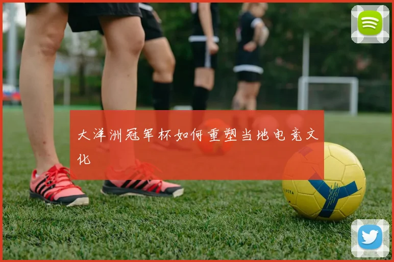大洋洲冠军杯如何重塑当地电竞文化