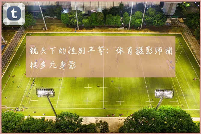 镜头下的性别平等：体育摄影师捕捉多元身影