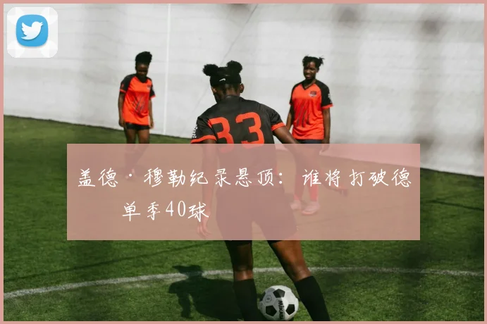 盖德·穆勒纪录悬顶：谁将打破德甲单季40球
