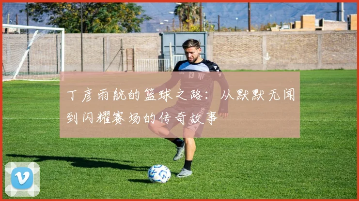 丁彦雨航的篮球之路：从默默无闻到闪耀赛场的传奇故事